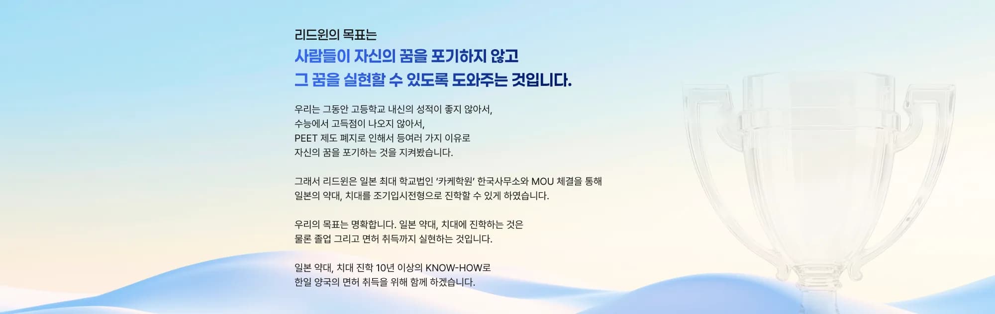 리드윈의 목표는 사람들이 자신의 꿈을 포기하지 않고 그 꿈을 실현할 수 있도록 도와주는 것입니다. 우리는 그동안 고등학교 내신의 성적이 좋지 않아서, 수능에서 고득점이 나오지 않아서, PEET 제도 폐지로 인해서 등