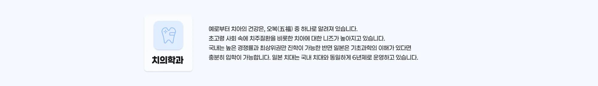 치의학과 예로부터 치아의 건강은 오복(五福) 중 하나로 알려져 있습니다. 초고령 사회 속에서 치주질환을 비롯한 치아에 대한 니즈가 높아지고 있습니다. 국내는 높은 경쟁률과 최상위권만 진학이 가능한 반면 일본은 기초과